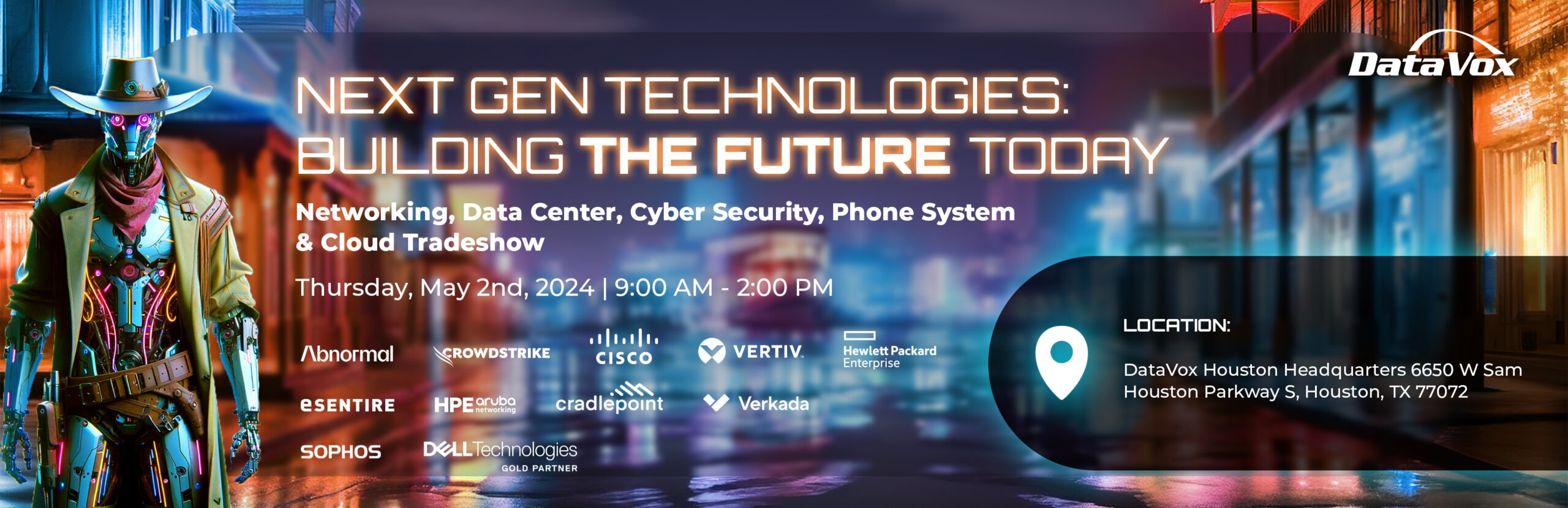 Next Gen technologies banner with a cyberpunk style cowboy robot. The tradeshow is for networking, data center, cyber security, phone system, and cloud. Partners include Abnormal security, Crowdstrike, Cisco, Vertiv, HPE, Esentire, HPE Aruba, Cradlepoint, Verkada, Sophos, and Dell Technologies gold partner. Thursday, May 2nd, 2024 9:00 AM - 2:00 PM DataVox Houston Headquarters 6650 W Sam Houston Parkway S, Houston, TX 77072